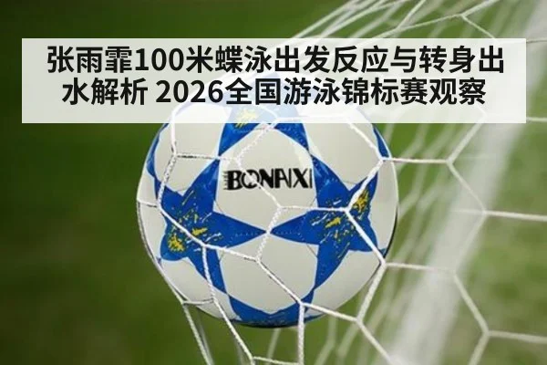 张雨霏100米蝶泳出发反应与转身出水解析 2026全国游泳锦标赛观察