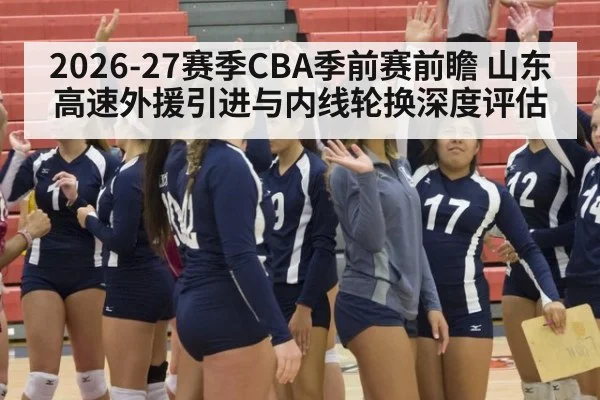 2026-27赛季CBA季前赛前瞻 山东高速外援引进与内线轮换深度评估